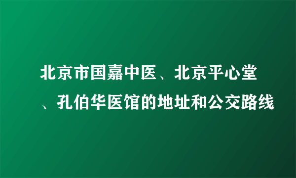 北京市国嘉中医、北京平心堂、孔伯华医馆的地址和公交路线