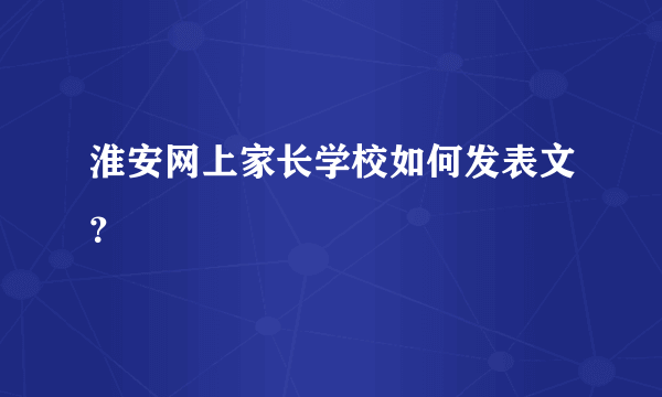 淮安网上家长学校如何发表文？