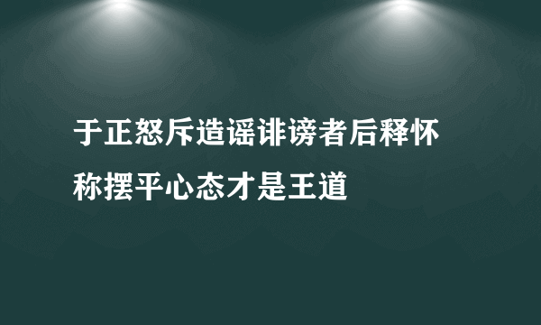 于正怒斥造谣诽谤者后释怀  称摆平心态才是王道