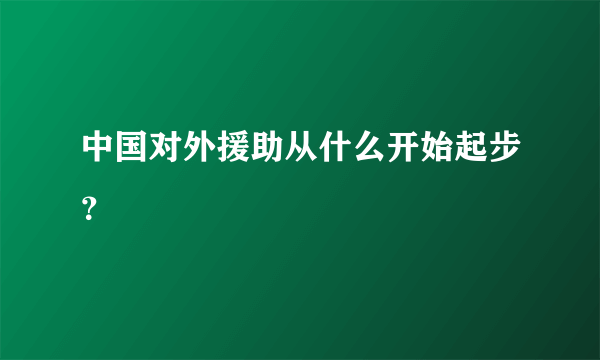 中国对外援助从什么开始起步？
