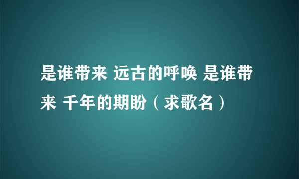 是谁带来 远古的呼唤 是谁带来 千年的期盼（求歌名）