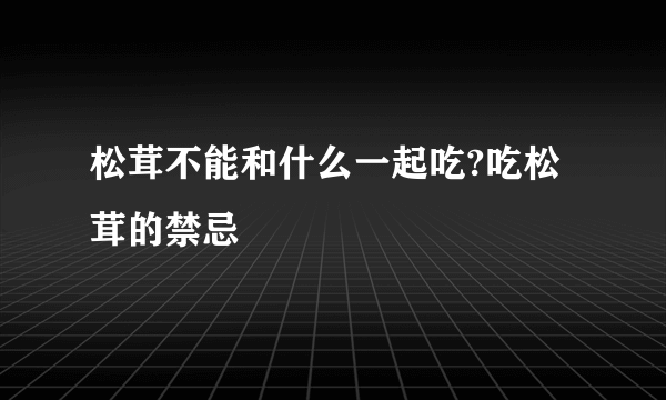 松茸不能和什么一起吃?吃松茸的禁忌