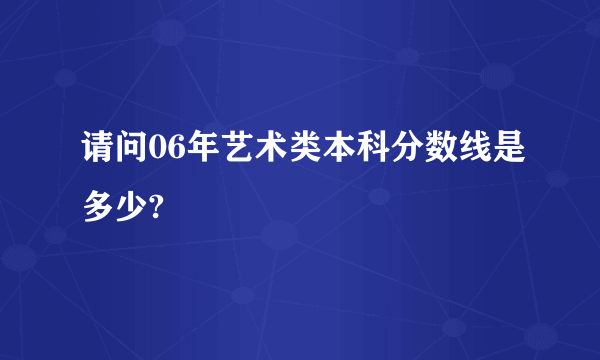 请问06年艺术类本科分数线是多少?
