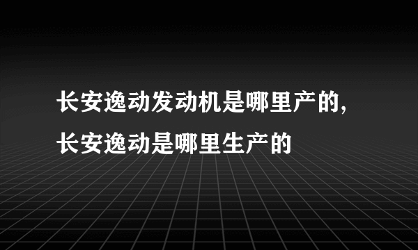 长安逸动发动机是哪里产的,长安逸动是哪里生产的