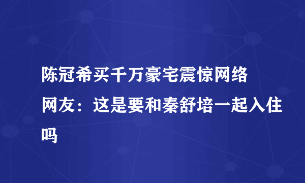陈冠希买千万豪宅震惊网络 网友：这是要和秦舒培一起入住吗