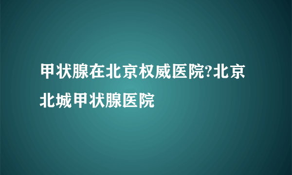 甲状腺在北京权威医院?北京北城甲状腺医院