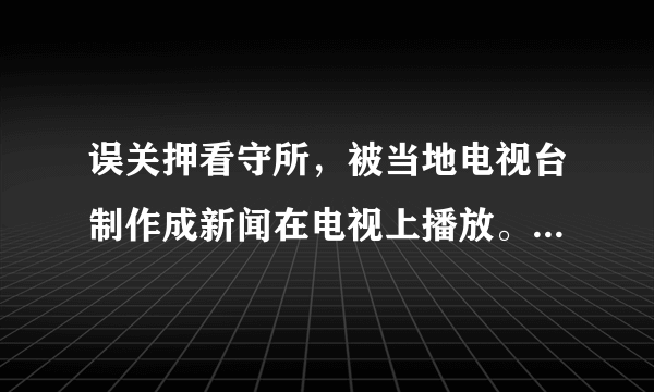 误关押看守所，被当地电视台制作成新闻在电视上播放。谁的责任？