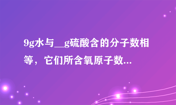 9g水与__g硫酸含的分子数相等，它们所含氧原子数之比是__，其中氢原子数之比是__．