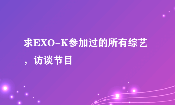 求EXO-K参加过的所有综艺，访谈节目