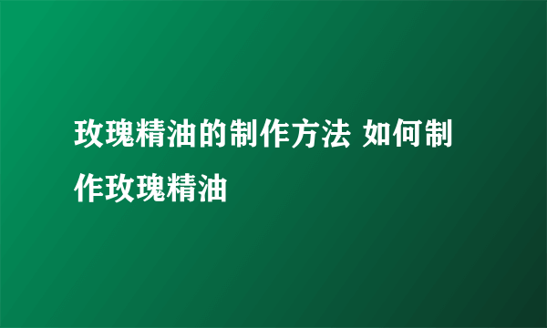 玫瑰精油的制作方法 如何制作玫瑰精油