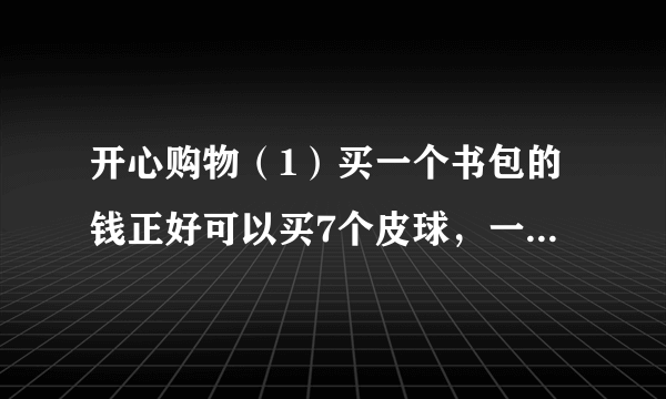 开心购物（1）买一个书包的钱正好可以买7个皮球，一个皮球是    元.（2）买6个玩具熊的钱，可以买几个文具盒？（3）红红有50元钱，她买了一个书包后，剩下的钱可以买几个皮球？