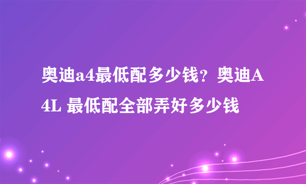 奥迪a4最低配多少钱？奥迪A4L 最低配全部弄好多少钱