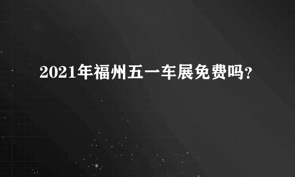 2021年福州五一车展免费吗？