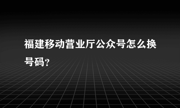 福建移动营业厅公众号怎么换号码？