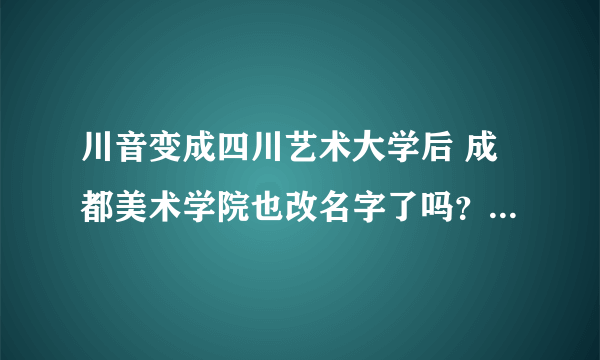 川音变成四川艺术大学后 成都美术学院也改名字了吗？ 是归到一起了吗？