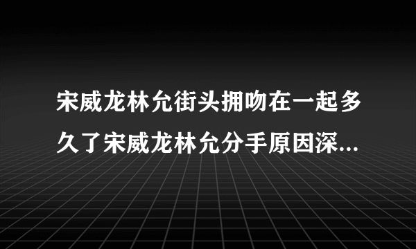 宋威龙林允街头拥吻在一起多久了宋威龙林允分手原因深扒_飞外网