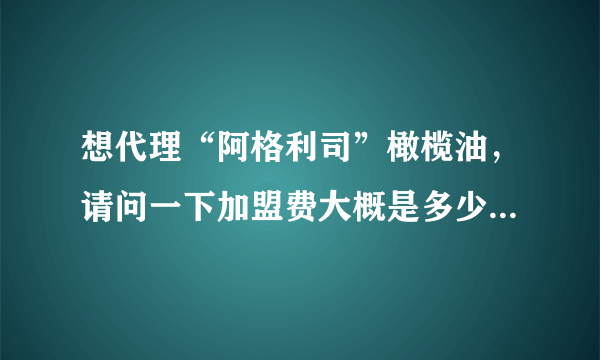 想代理“阿格利司”橄榄油，请问一下加盟费大概是多少呢？谢谢了，大神帮忙啊