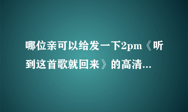 哪位亲可以给发一下2pm《听到这首歌就回来》的高清MV，谢谢了 233862125