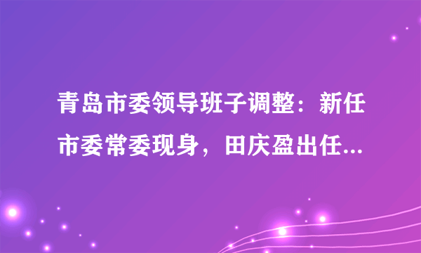 青岛市委领导班子调整：新任市委常委现身，田庆盈出任潍坊代市长