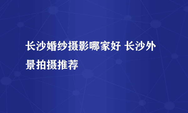 长沙婚纱摄影哪家好 长沙外景拍摄推荐