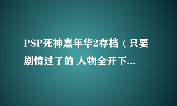 PSP死神嘉年华2存档（只要剧情过了的 人物全开下来 护援全有就行 人物70级左右就行）