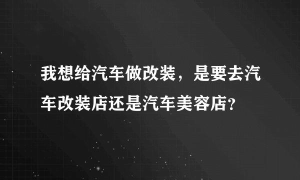 我想给汽车做改装，是要去汽车改装店还是汽车美容店？
