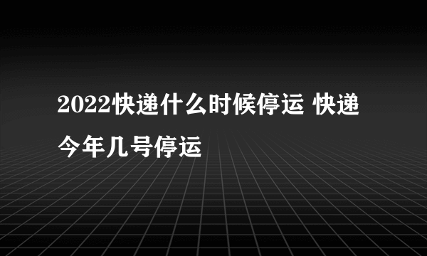 2022快递什么时候停运 快递今年几号停运