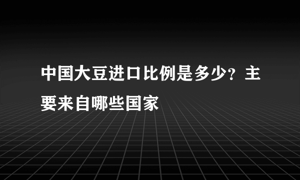 中国大豆进口比例是多少？主要来自哪些国家