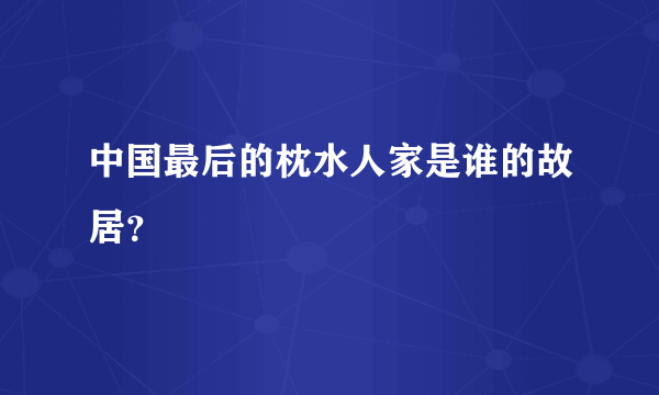 中国最后的枕水人家是谁的故居？