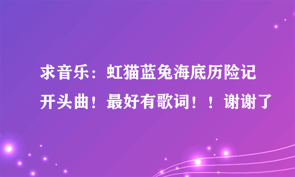求音乐：虹猫蓝兔海底历险记开头曲！最好有歌词！！谢谢了