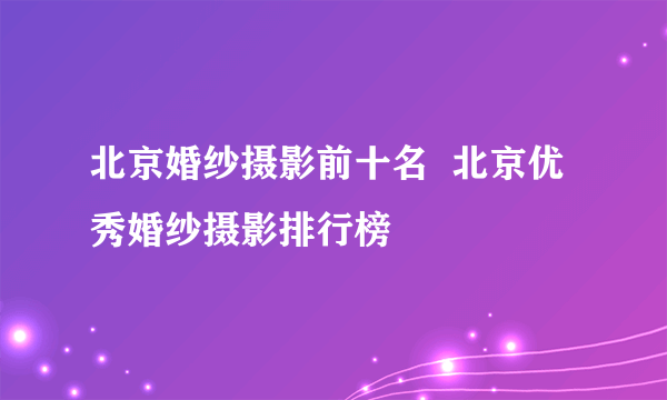 北京婚纱摄影前十名  北京优秀婚纱摄影排行榜