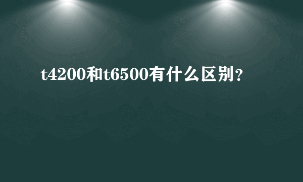 t4200和t6500有什么区别？