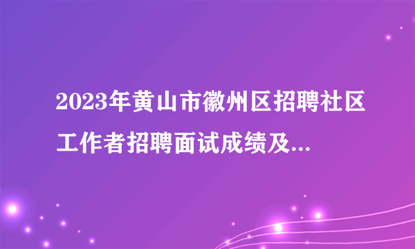2023年黄山市徽州区招聘社区工作者招聘面试成绩及综合成绩公示