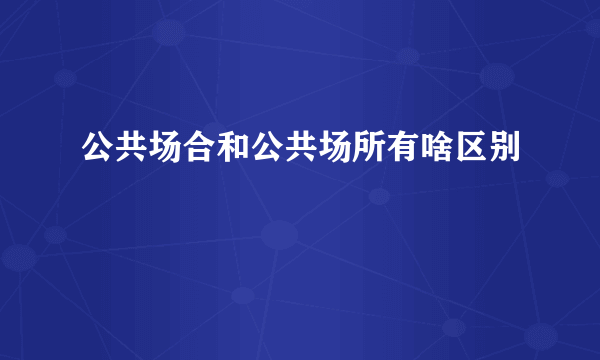 公共场合和公共场所有啥区别