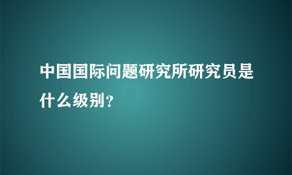 中国国际问题研究所研究员是什么级别？
