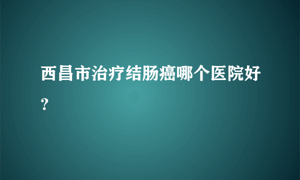 西昌市治疗结肠癌哪个医院好？