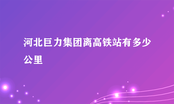 河北巨力集团离高铁站有多少公里