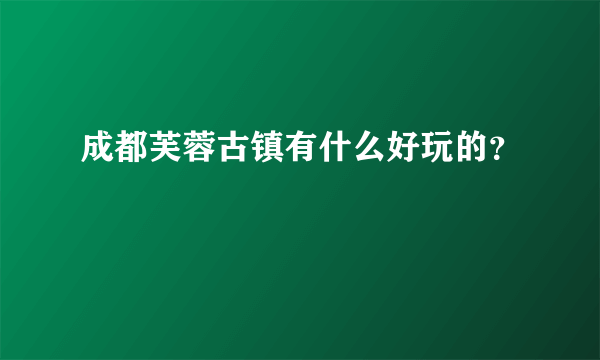 成都芙蓉古镇有什么好玩的？