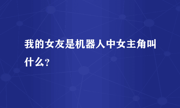 我的女友是机器人中女主角叫什么？