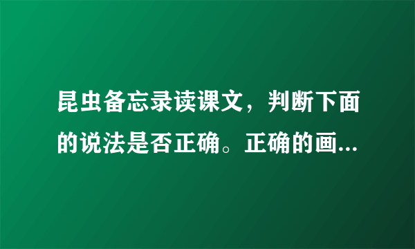 昆虫备忘录读课文，判断下面的说法是否正确。正确的画“√”，错误的画“×”1.“复眼”就是指很多只眼睛。2.蜻蜓、苍蝇的嗅觉灵敏，人们还没走近，它们就发现了。3.瓢虫都是益虫，我们要好好保护。4.蚂蚱和瓢虫都有膜翅，但颜色不同。5.独角仙的头部有两只犀牛一样的角。