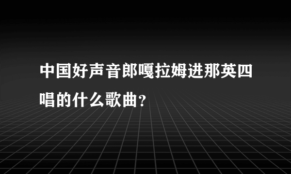 中国好声音郎嘎拉姆进那英四唱的什么歌曲？