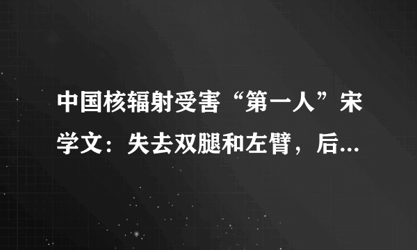 中国核辐射受害“第一人”宋学文：失去双腿和左臂，后来过得怎样呢？