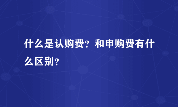 什么是认购费？和申购费有什么区别？