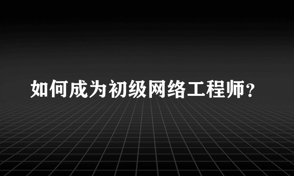 如何成为初级网络工程师？