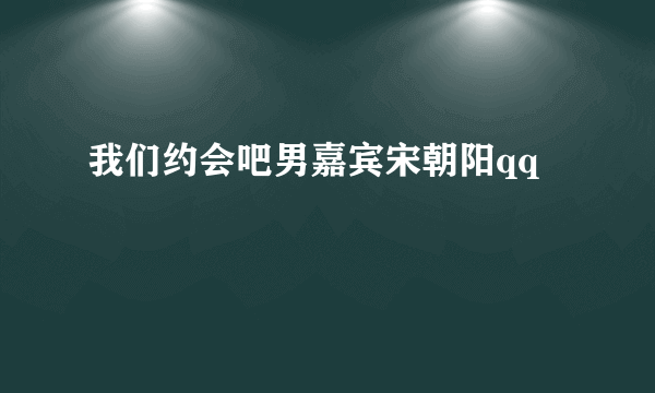 我们约会吧男嘉宾宋朝阳qq