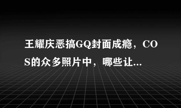 王耀庆恶搞GQ封面成瘾，COS的众多照片中，哪些让你忍不住点赞称好？