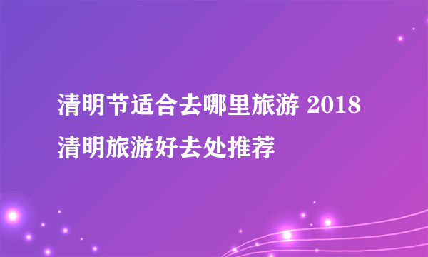 清明节适合去哪里旅游 2018清明旅游好去处推荐