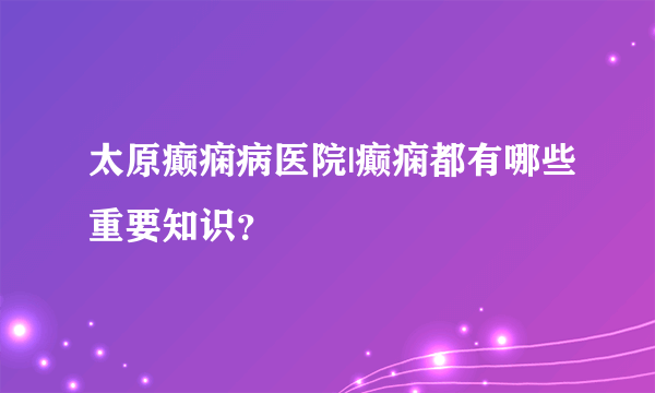 太原癫痫病医院|癫痫都有哪些重要知识？