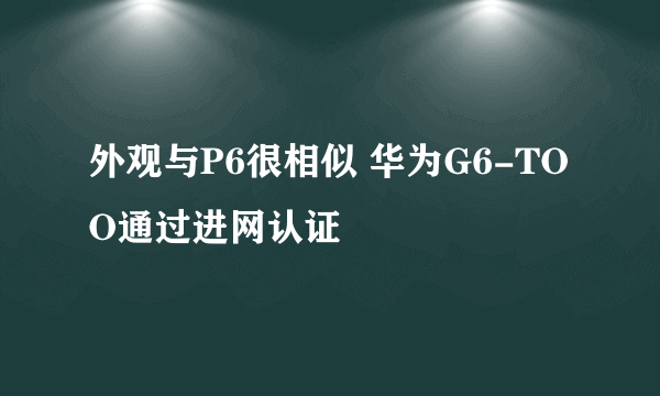 外观与P6很相似 华为G6-TOO通过进网认证