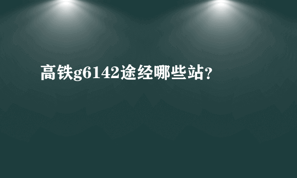 高铁g6142途经哪些站？